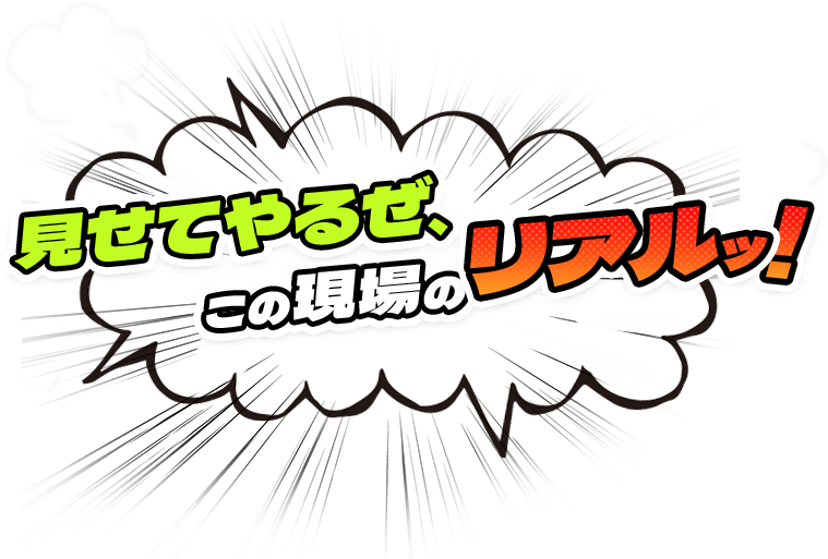 見せてやるぜ、この現場のリアルッ!